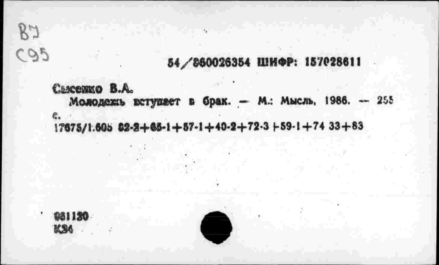 ﻿№
54/8S0026354 ШИФР: 157028611
С'мссиио В.Ас
Молодежь вступает в брак. —- М.: Мысль, 1986. — 255 е.
l707S/l.60b «2-2+00-1+87-1+40-2+72-3 +59-1+74 33+83
601120
KS4